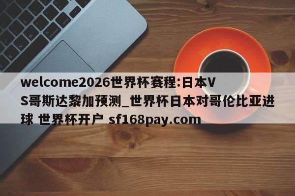 welcome2026世界杯赛程:日本VS哥斯达黎加预测_世界杯日本对哥伦比亚进球 世界杯开户 sf168pay.com