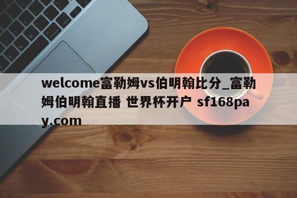 welcome富勒姆vs伯明翰比分_富勒姆伯明翰直播 世界杯开户 sf168pay.com