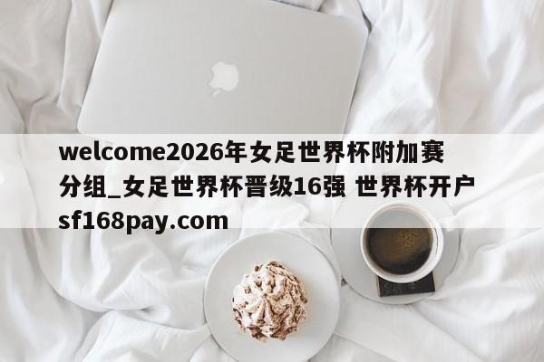 welcome2026年女足世界杯附加赛分组_女足世界杯晋级16强 世界杯开户 sf168pay.com