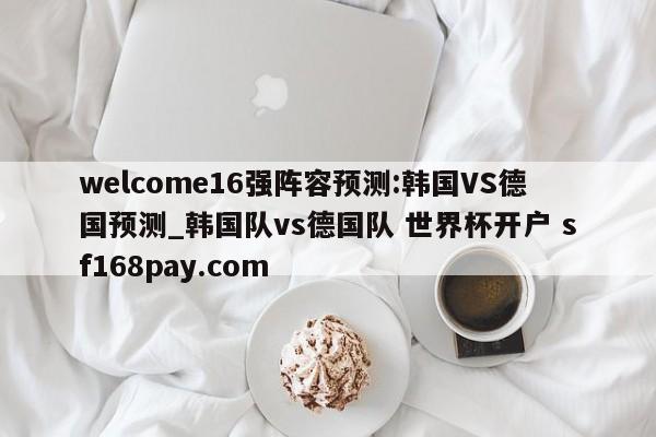 welcome16强阵容预测:韩国VS德国预测_韩国队vs德国队 世界杯开户 sf168pay.com