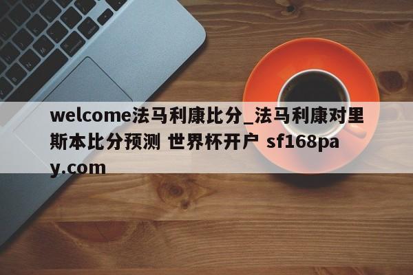 welcome法马利康比分_法马利康对里斯本比分预测 世界杯开户 sf168pay.com