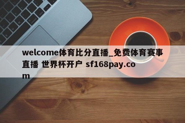 welcome体育比分直播_免费体育赛事直播 世界杯开户 sf168pay.com