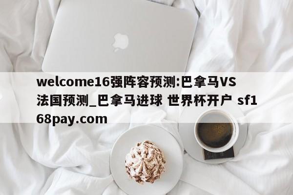 welcome16强阵容预测:巴拿马VS法国预测_巴拿马进球 世界杯开户 sf168pay.com