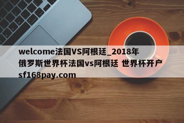 welcome法国VS阿根廷_2018年俄罗斯世界杯法国vs阿根廷 世界杯开户 sf168pay.com