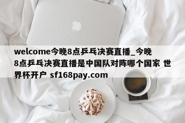 welcome今晚8点乒乓决赛直播_今晚8点乒乓决赛直播是中国队对阵哪个国家 世界杯开户 sf168pay.com