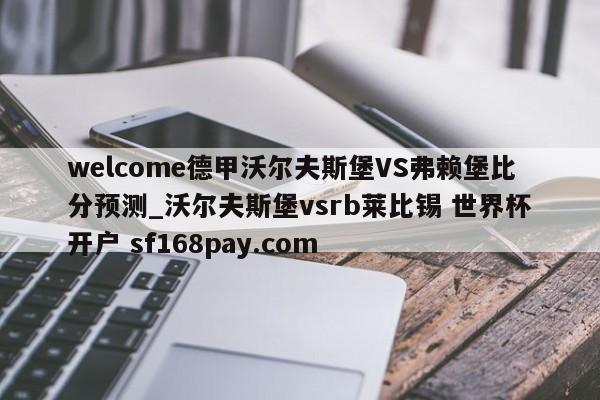 welcome德甲沃尔夫斯堡VS弗赖堡比分预测_沃尔夫斯堡vsrb莱比锡 世界杯开户 sf168pay.com