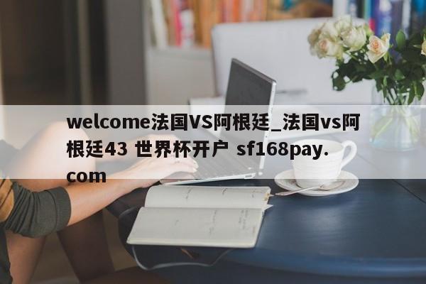 welcome法国VS阿根廷_法国vs阿根廷43 世界杯开户 sf168pay.com
