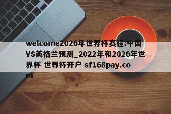 welcome2026年世界杯赛程:中国VS英格兰预测_2022年和2026年世界杯 世界杯开户 sf168pay.com