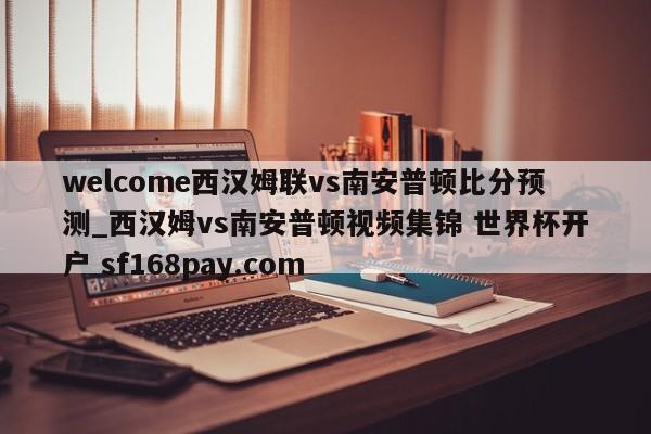 welcome西汉姆联vs南安普顿比分预测_西汉姆vs南安普顿视频集锦 世界杯开户 sf168pay.com