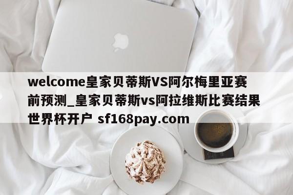welcome皇家贝蒂斯VS阿尔梅里亚赛前预测_皇家贝蒂斯vs阿拉维斯比赛结果 世界杯开户 sf168pay.com