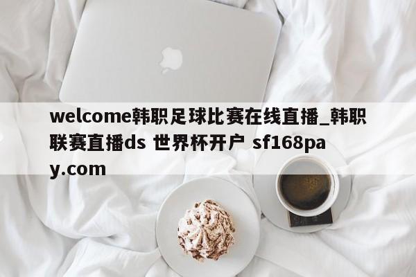 welcome韩职足球比赛在线直播_韩职联赛直播ds 世界杯开户 sf168pay.com
