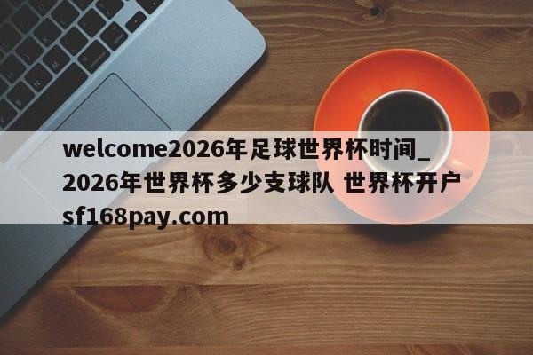 welcome2026年足球世界杯时间_2026年世界杯多少支球队 世界杯开户 sf168pay.com