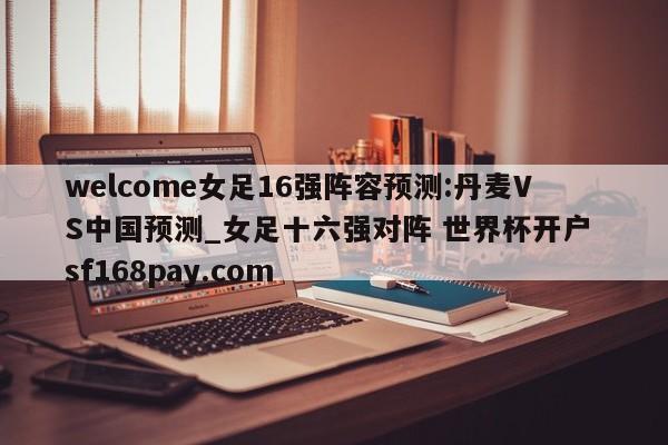 welcome女足16强阵容预测:丹麦VS中国预测_女足十六强对阵 世界杯开户 sf168pay.com