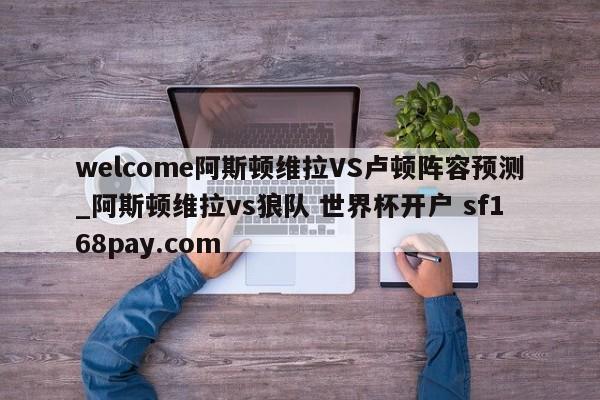 welcome阿斯顿维拉VS卢顿阵容预测_阿斯顿维拉vs狼队 世界杯开户 sf168pay.com