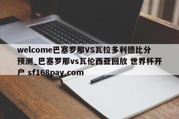 welcome巴塞罗那VS瓦拉多利德比分预测_巴塞罗那vs瓦伦西亚回放 世界杯开户 sf168pay.com