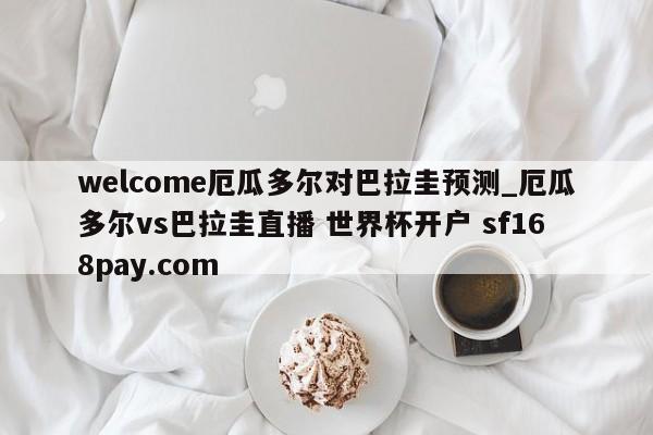 welcome厄瓜多尔对巴拉圭预测_厄瓜多尔vs巴拉圭直播 世界杯开户 sf168pay.com