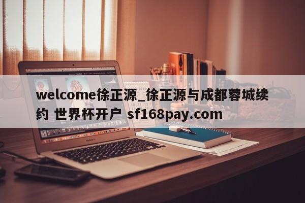welcome徐正源_徐正源与成都蓉城续约 世界杯开户 sf168pay.com