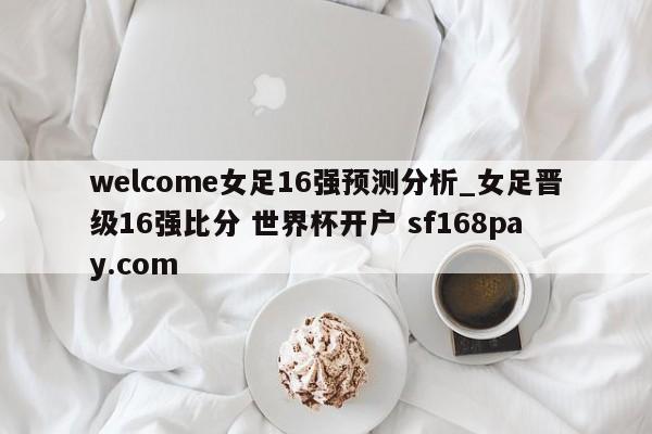 welcome女足16强预测分析_女足晋级16强比分 世界杯开户 sf168pay.com