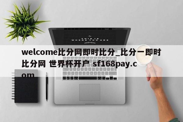 welcome比分网即时比分_比分一即时比分网 世界杯开户 sf168pay.com