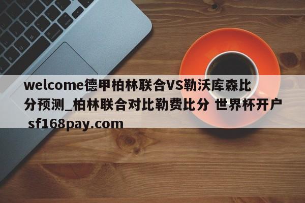 welcome德甲柏林联合VS勒沃库森比分预测_柏林联合对比勒费比分 世界杯开户 sf168pay.com