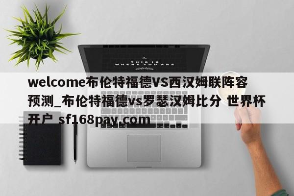 welcome布伦特福德VS西汉姆联阵容预测_布伦特福德vs罗瑟汉姆比分 世界杯开户 sf168pay.com