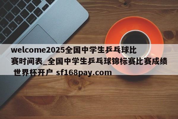 welcome2025全国中学生乒乓球比赛时间表_全国中学生乒乓球锦标赛比赛成绩 世界杯开户 sf168pay.com
