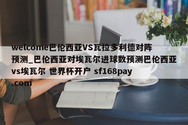 welcome巴伦西亚VS瓦拉多利德对阵预测_巴伦西亚对埃瓦尔进球数预测巴伦西亚vs埃瓦尔 世界杯开户 sf168pay.com