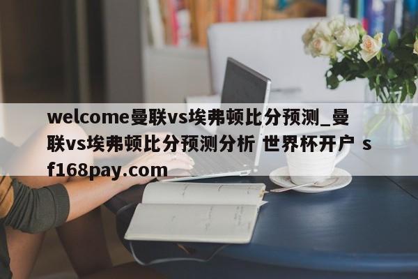 welcome曼联vs埃弗顿比分预测_曼联vs埃弗顿比分预测分析 世界杯开户 sf168pay.com