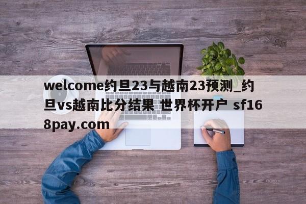 welcome约旦23与越南23预测_约旦vs越南比分结果 世界杯开户 sf168pay.com