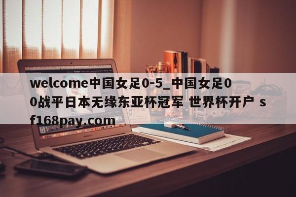 welcome中国女足0-5_中国女足00战平日本无缘东亚杯冠军 世界杯开户 sf168pay.com