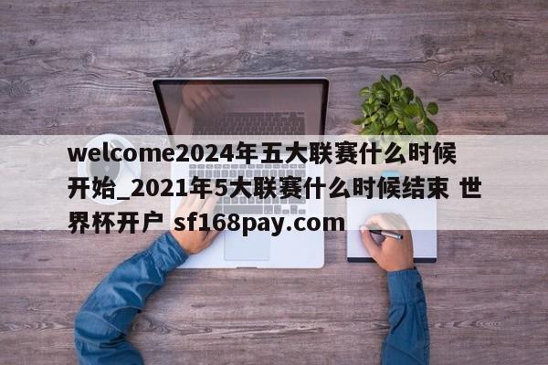 welcome2024年五大联赛什么时候开始_2021年5大联赛什么时候结束 世界杯开户 sf168pay.com
