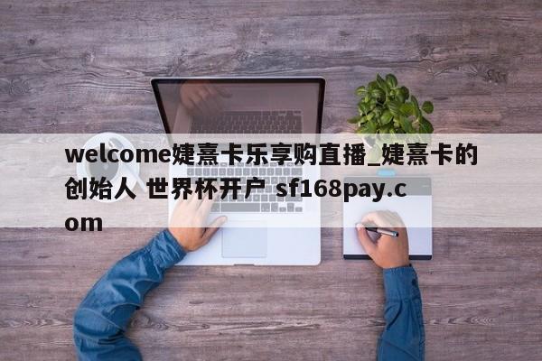 welcome婕熹卡乐享购直播_婕熹卡的创始人 世界杯开户 sf168pay.com