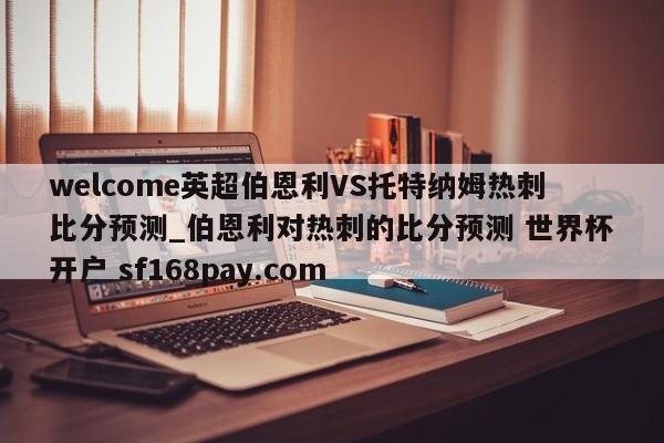 welcome英超伯恩利VS托特纳姆热刺比分预测_伯恩利对热刺的比分预测 世界杯开户 sf168pay.com
