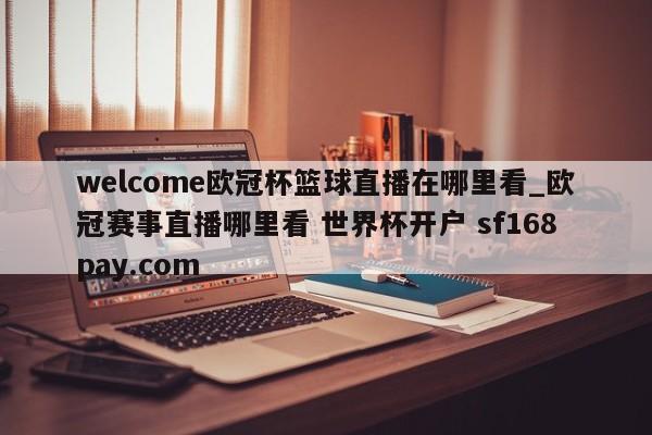 welcome欧冠杯篮球直播在哪里看_欧冠赛事直播哪里看 世界杯开户 sf168pay.com