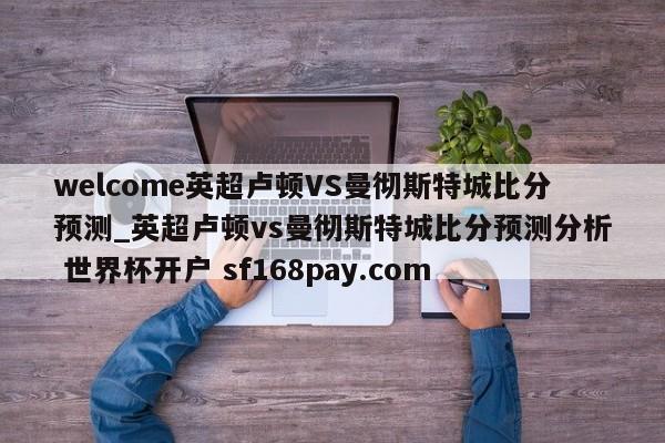 welcome英超卢顿VS曼彻斯特城比分预测_英超卢顿vs曼彻斯特城比分预测分析 世界杯开户 sf168pay.com